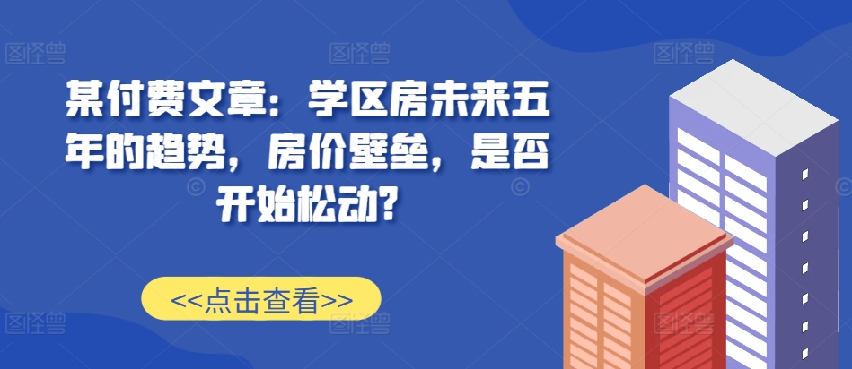 某付费文章：学区房未来五年的趋势，房价壁垒，是否开始松动?-千优网创