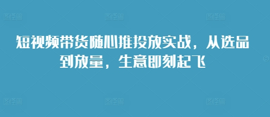 短视频带货随心推投放实战,从选品到放量,生意即刻起飞-千优网创