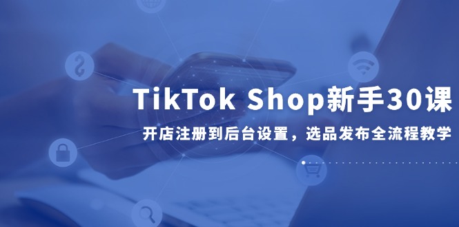 TikTok Shop新手30课，开店注册到后台设置，选品发布全流程教学-千优网创
