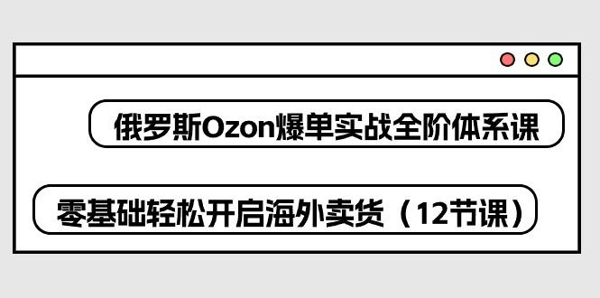 俄罗斯 Ozon-爆单实战全阶体系课，零基础轻松开启海外卖货(12节课-千优网创