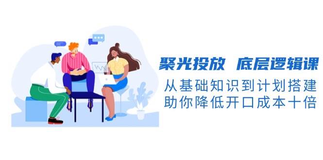 聚光投放底层逻辑课,从基础知识到计划搭建,助你降低开口成本十倍-千优网创