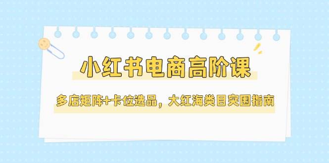 小红书电商高阶课，多店矩阵+卡位选品，大红海类目突围指南(更新5月)-千优网创