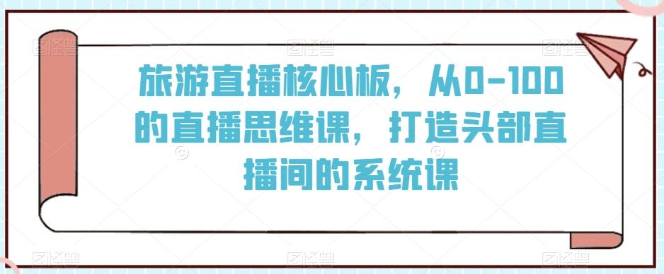 旅游直播核心板，从0-100的直播思维课，打造头部直播间的系统课-千优网创