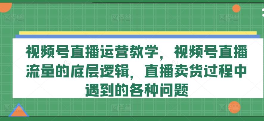 视频号直播运营教学,视频号直播流量的底层逻辑,直播卖货过程中遇到的各种问题-千优网创