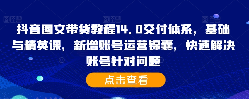 抖音图文带货教程14.0交付体系,基础与精英课,新增账号运营锦囊,快速解决账号针对问题-千优网创