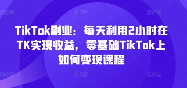 TikTok副业:每天利用2小时在TK实现收益,零基础TikTok上如何变现课程-千优网创