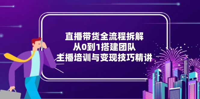 直播带货全流程拆解:从0到1搭建团队,主播培训与变现技巧精讲-千优网创