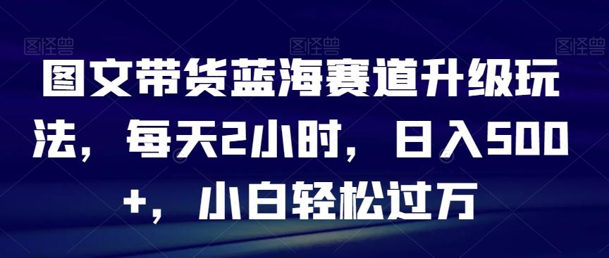 图文带货蓝海赛道升级玩法，每天2小时，日入500+，小白轻松过万-千优网创