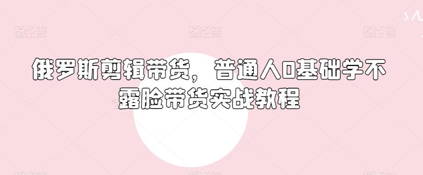 俄罗斯产品剪辑带货,普通人0基础学不露脸带货实战教程-千优网创