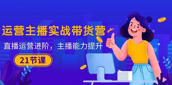 运营主播·实战带货营：直播运营 进阶，主播 能力提升(21节课-千优网创