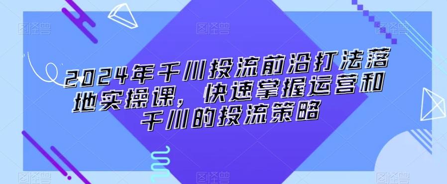 2024年千川投流前沿打法落地实操课,快速掌握运营和千川的投流策略-千优网创